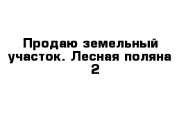 Продаю земельный участок. Лесная поляна - 2